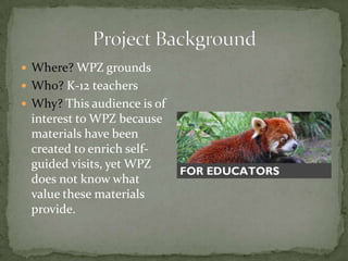 Where? WPZ grounds
 Who? K-12 teachers
 Why? This audience is of
 interest to WPZ because
 materials have been
 created to enrich self-
 guided visits, yet WPZ
 does not know what
 value these materials
 provide.
 