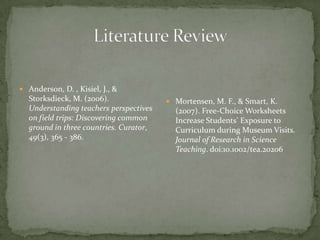  Anderson, D. , Kisiel, J., &
  Storksdieck, M. (2006).                Mortensen, M. F., & Smart, K.
  Understanding teachers perspectives     (2007). Free-Choice Worksheets
  on field trips: Discovering common      Increase Students’ Exposure to
  ground in three countries. Curator,     Curriculum during Museum Visits.
  49(3), 365 - 386.                       Journal of Research in Science
                                          Teaching. doi:10.1002/tea.20206
 