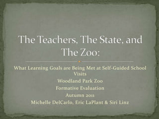 What Learning Goals are Being Met at Self-Guided School
                         Visits
                 Woodland Park Zoo
                Formative Evaluation
                     Autumn 2011
      Michelle DelCarlo, Eric LaPlant & Siri Linz
 