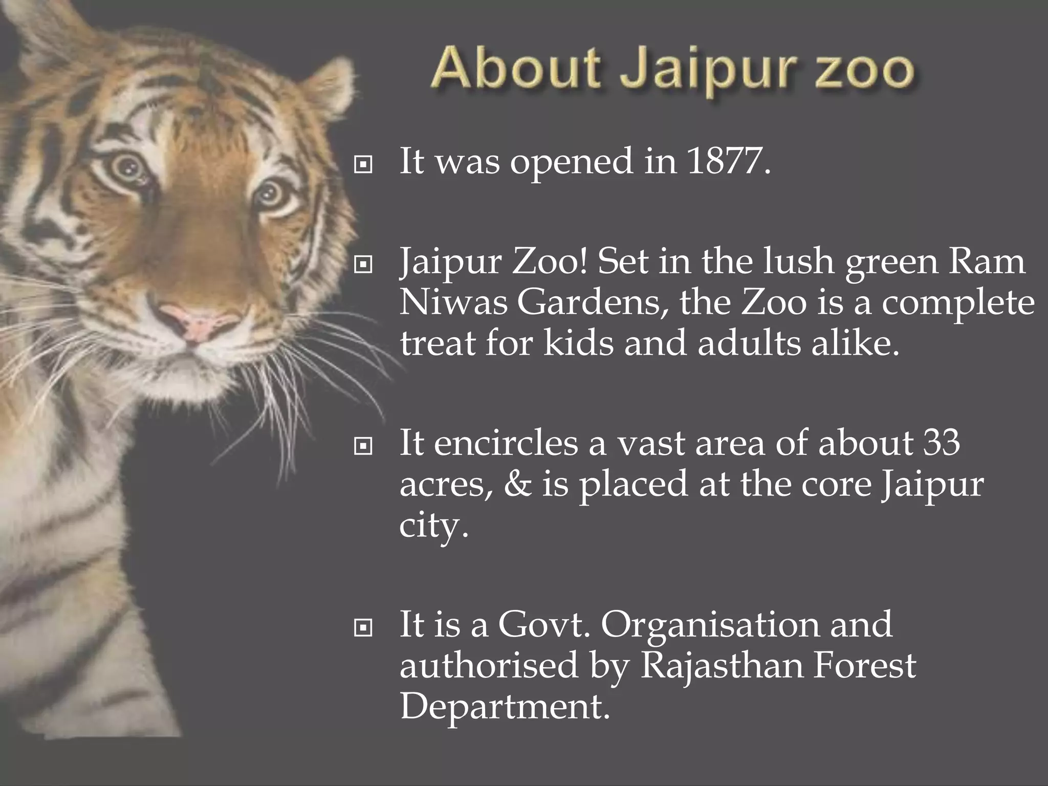  It was opened in 1877.
 Jaipur Zoo! Set in the lush green Ram
Niwas Gardens, the Zoo is a complete
treat for kids and adults alike.
 It encircles a vast area of about 33
acres, & is placed at the core Jaipur
city.
 It is a Govt. Organisation and
authorised by Rajasthan Forest
Department.
 