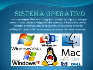 Un sistema operativo es un programa o conjunto de programas que
en un sistema informático gestiona los recursos de hardware y provee
servicios a los programas de aplicación, ejecutándose en modo
privilegiado respecto de los restantes y anteriores próximos y viceversa.
 