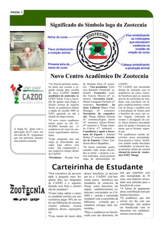 PAGINA 2




                                Significado do Símbolo logo da Zootecnia




                                Novo Centro Acadêmico De Zootecnia
                               *Ao final do primeiro semes-      de Almeida Silva (4º semes-        CAZOO.
                               tre desse ano ocorreu a se-       tre) - Vice presidente: Verô-      *O CAZOO está discutindo
                               gunda eleição para escolha        nica Bandeira Ferreira(6º se-      formas de interação com os
                               do novo CAZOO (centro             mestre) - Tesoureiro : Lean-       acadêmicos do curso, trazen-
                               acadêmico de zootecnia) da        dro Ferreira Moreno (6º se-        do benefícios para os mesmos
                               UFMT Sinop. Com a inscri-         mestre) –Secretária Geral :        através da carteirinha de estu-
                               ção de apenas uma chapa, a        Denise Caragnato Parisotto (2º     dante com convênios em al-
                               eleição ocorreu da seguinte       semestre)- Secretária      da      guns estabelecimentos comer-
                               forma: os acadêmicos tinham       sócio Cultural: Maura Frare        cias de Sinop, e também com
                               a opção de escolha SIM ou         Menegon      (6º    semestre)-     a arrecadação de fundos para
                               NÃO, apoiando ou não a            Secretários de comunica-           o benefício do curso, tais co-
                               eleição da chapa inscrita.        ção: Thiago Adriano Simioni        mo viagens, realização de
                               *O novo centro acadêmico          (4º semestre),Fagner Junior        eventos e divulgação do cur-
                               tomou posse no dia 14/-           (4º semestre) Juliano Winter       so. Desse dinheiro arrecadado
                               08/2009, formado por 11           (4º semestre) e Thiago Santa-      parte irá ajudar a formatura da
  A chapa foi eleita com a     acadêmicos do curso de zoo-       na Cotrim -(7º semestre) –         turma que se formará naque-
  aprovação de 27 votos em     tecnia regularmente matricu-      Conselheiro e apoio a Secre-       le ano.
  um total de 28 . Esperamos   lados.                            taria de Esporte : Antonio         *Os acadêmicos estarão en-
  que nas próximas eleições                                      Walter (7º semestre). Secretá-     volvidos nessa arrecadação.
                               *Cada integrante tem seu
  esse numero aumente.                                           rio de Esporte: Cleber Van-        Esse projeto e outros benefí-
                               cargo já determinado que
                                                                 derson Bravo Magalhães.            cios estarão sendo discutidos
                               segue logo abaixo com
                                                                 *Já foram realizadas quatro        e detalhados no decorrer des-
                               nome dos componentes e
                                                                 reuniões onde foram discuti-       sa primeira edição do zoornal
                               sua respectiva função dentro
                                                                 das as metas e projetos a se-      (Jornal do curso de zootec-
                               do CAZOO.
                                                                 rem realizados nessa primeira      nia UFMT /Sinop)
                               *Presidente: Ricardo José
                                                                 etapa de administração do


                                  Carteirinha de Estudante
                               *Nos corredores da universi-       desses benefícios já previsto      terá que contribuir com
                               dade a pergunta mais fre-          por lei o CAZOO está bus-          uma mensalidade de 10
                               qüente feita aos integrantes       cando outros benefícios aos        reais, esse dinheiro arreca-
                               do CAZOO é a seguinte:             estudantes de zootecnia de         dado será utilizado para o
                               Quando será feita a carteiri-      Sinop, como descontos em           benefício do curso.
                               nha do estudante?                  alguns estabelecimentos co-        *A forma de pagamento
                                                                  merciais conveniados ao CA-        dessa contribuição será por
                               *Como todos sabem a cartei-
                                                                  ZOO e unindo a carteirinha         boletos bancários.
                               ra estudantil permite aos uni-
                                                                  estudantil com a carteirinha da    *O acadêmico que não
                               versitários pagar 50% do va-
                                                                  biblioteca evitando que o          estiver em dia com sua
                               lor nas bilheterias de cinemas,
                                                                  estudante carregue duas car-       contribuição, não poderá
                               eventos culturais, eventos
                                                                  teirinhas.                         ser beneficiado com os
                               públicos, shows, exposições,
                                                                                                     descontos nos estabeleci-
                               etc.                               *Para o acadêmico ser benefi-
                                                                                                     mentos conveniados.
                               *Com intuito de trazer além        ciado com tais descontos, ele
 