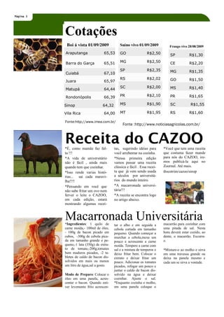 Página 3




           Cotações
            Boi á vista 01/09/2009              Suíno vivo 01/09/2009            Frango vivo 28/08/2009
           Araputanga                65,53      GO                 R$2,50        SP           R$1,30

           Barra do Garça            65,51      MG                 R$2,50        CE           R$2,20
                                                SP                 R$2,35        MG           R$1,35
           Cuiabá                    67,10
                                                RS                 R$2,02        GO           R$1,50
           Juara                     65,97
                                                SC                 R$2,00        MS           R$1,40
           Matupá                    64,44

           Rondonópolis              66,39      PR                 R$2,10        PR           R$1,65

           Sinop                    64,32       MS                 R$1,90        SC            R$1,55

           Vila Rica                 64,00      MT                 R$1,95        RS           R$1,60

           Fonte:http://www.imea.com.br/
                                                  Fonte :http://www.noticiasagricolas.com.br/



           Receita do CAZOO
           *É, como mamãe faz fal-          tas, sugerindo idéias para       *Você que tem uma receita
           ta !!!                           você arrebentar na cozinha.      que costuma fazer mande
           *A vida de universitário         *Nessa primeira edição           para nós do CAZOO, ire-
           não é fácil , ainda mais         vamos passar uma receita         mos publicá-la aqui no
           quando tem que cozinhar.         clássica e fácil . Essa recei-   Zoornal. Até mais.
           *Isso rende varias histó-        ta que já vem sendo usada        thscotrim/cazoo/sinop
           rias... sai cada maravi-         a séculos por universitá-
           lha!!!!                          rios do mundo inteiro.
           *Pensando em você que            *A macarronada universi-
           não sabe fritar um ovo nem       tária!!!
           ferver o leite o CAZOO,          *A receita se encontra logo
           em cada edição, estará           no artigo abaixo.
           mostrando algumas recei-


           Macarronada Universitária
           *Ingredientes: 1 quilo de        tar o alho e em seguida a        macarrão para cozinhar com
           carne moída,- 100ml de óleo,     cebola cortada em tamanho        uma pitada de sal. Nesta
           - 100g de bacon picado em        pequeno. Quando começar a        hora deverá estar cozido, ao
           cubos, -300g de cebola pica-     murchar a cebola,mexa um         dente, o macarrão. Escorra-
           da em tamanho grande e pe-       pouco e acrescente a carne       o.
           queno,-1 lata (350g) de extra-   moída. Tempere a carne com
           to de tomate,-200g,tomates       sal e a mistura de temperos e    *Misture-o ao molho e sirva
           bem maduros picados, -2 ta-      deixe fritar bem. Colocar o      em uma travessa grande ou
           bletes de caldo de bacon dis-    extrato e deixar fritar um       deixa na panela mesmo e
           solvidos em mais ou menos        pouco. Adicionar os tomates      cada um se sirva a vontade.
           um litro de água,sal a gosto.    picados, refogar um pouco e
                                            juntar o caldo de bacon dis-
           Modo de Preparo: Colocar o       solvido na água e deixar
           óleo em uma panela, acres-       cozinhar. Ajuste o sal.
           centar o bacon. Quando esti-     *Enquanto cozinha o molho,
           ver levemente frito acrescen-    em uma panela coloque o
 