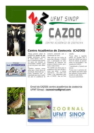 Centro Acadêmico de Zootecnia (CAZOO)
 *Nessa primeira edição do        zootecnia juntamente com o         trabalho.
ZOORNAL( jornal da zoo-           coordenação do curso .             *Essas idéias e sugestões
tecnia) procuramos mostrar        *Mas para que isso ocorra de       podem ser enviadas para o
de forma rápida e clara o         forma mais eficiente o CAZOO       email do CAZOO, que está no
que é a zootecnia para incenti-   quer a participação de todos       final do zoornal, ou pessoal-
var quem está entrando na         acadêmicos de zootecnia nos        mente na universidade e nas
universidade e também quem        projetos e futuros eventos que o   reuniões do CAZOO.
já está um pouco mais adian-      centro venha realizar.
te .                                                                 * Inicialmente o Zoornal será
*Também expomos nossas            *O CAZOO está aberto para os       mensal .
idéias para o início dessa ad-    acadêmicos tirar suas dúvidas e    *Como essa é a primeira edi-
                                  expor suas idéias e criticas       ção sabemos que temos muito
ministração. Mostrando que o
                                  construtivas , elas serão bem      que melhorar e iremos aperfei-
Centro Acadêmico está se
                                  vindas e são importantes para      çoando em cada edição.
empenhado para trazer melho-
rias para os acadêmicos de        que o CAZOO faça um bom
                                                                     Thscotrim/CAZOO/SINOP




    Email do CAZOO( centro acadêmico de zootecnia
    UFMT Sinop) : cazoosinop@gmail.com
 