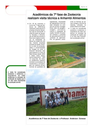 Página 10




                                Acadêmicos da 7ª fase de Zootecnia
                            realizam visita técnica a Anhambi Alimentos
                                                                 ingredientes, diversidade        zindo as farinhas de pe-
                              Em 16 de novembro a                de ingredientes e formula-       nas e sangue e farinha de
                              turma da 7ª fase de Zoo-           ções utilizados na nutri-        vísceras, utilizados na
                              tecnia da UFMT-Sinop               ção de animais monogás-          própria fábrica de rações.
                              realizaram visita técnica a        tricos; além de pesagem,          A visita foi considerada
                              empresa Anhambi Alimen-            moagem, pré-mistura,             excelente e evidenciou a
                              tos Ltda em Sorriso-MT. A          mistura e expedição de           importância da visão zoo-
                              visita faz parte da discipli-      rações. Também foi possí-        técnica no processo de
                              na Nutrição e Alimenta-            vel conhecer o processo          confecção de rações que
                              ção de Não Ruminantes e            de aproveitamento de sub         é um dos mais importan-
                              teve como objetivo conhe-          -produtos da agroindús-          tes na produção animal.
                              cer as instalações da              tria, via graxaria, produ-
                              fábrica de rações de uma
                              das maiores empresas
                              avícolas do estado. Atuan-
                              do no setor de produção,
                              abate e comercialização
                              de frangos de corte, a
                              Anhambi Alimentos Ltda
                              está presente no norte de
                              Mato Grosso desde 2002
                              e abate, nesta planta,
                              aproximadamente 900
                              mil aves/mês. Na visita,
                              os acadêmicos puderam
                              conhecer os processos de
                              recebimento e armazena-
                              gem de matérias primas,
                              controle de qualidade de

                            Este artigo pode conter de        Se fizer uma distribuição         um funcionário ou de clien-
A visita foi considerada    100 a 150 palavras.               interna, poderá analisar          tes importantes.
excelente e evidenciou a    Os temas dos boletins infor-      novos procedimentos ou
importância da visão        mativos são bem variados.         melhorias no gerenciamento.
zootécnica no processo de   Você pode incluir artigos         Inclua totais de vendas ou
confecção de rações que é   sobre novos avanços e des-        lucros para mostrar o cresci-
um dos mais importantes     cobertas tecnológicas em          mento da empresa.
na produção animal.         sua área.                         Alguns boletins informativos
                            Se preferir, poderá fazer         contêm uma coluna atualiza-
                            observações sobre as ten-         da a cada edição: uma colu-
                            dências comerciais ou eco-        na de dicas, crítica literária,
                            nômicas ou previsões para         uma carta do presidente ou
                            clientes.                         um editorial. Você também
                                                              poderá fornecer o perfil de

                            Título do artigo interno




                             Acadêmicos da 7ª fase de Zootecnia e Professor Anderson Corassa
 