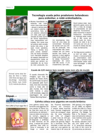 Página 11




                                        Tecnologia usada pelos produtores holandeses
                                             para ordenhar, o robô ordenhadeira.
                                       Muitos fazendeiros na
                                       Holanda não orde-                                             Quem possui esse equi-
                                       nham mais suas vacas                                          pamento gasta cerca de
                                       , deixam o serviço para                                       20% a mais de energia
                                       um robô.A ordenha é                                           na propriedade, só que
                                       automática, feita por                                         dispensa funcionários ,
                                       um sistema utilizando                                         essa economia é siquini-
                                       um robô, pelo qual a                                          ficativa.Um funcionário
                                       retirada do leite ocorre                                      na Holanda pode custar
                                       de forma espontânea,                                          até 4 MIL euros por
                                       mas inteiramente con-           mo recompensa, rece-          mês.O custo de manu-
                                       trolada. Eric conta que         bem ali uma dose de           tenção do robô é de 3
                                       tal prática está comple-        concentrado fornecida         mil euros por ano já in-
                                       tando três anos, e ele          de acordo com sua mé-         cluindo 6 visitas dos téc-
                                       está muito satisfeito.          dia de produção. Tais         nicos do fabricante.
www.acervozoo.blogspot.com
                                       "Deixa a família livre          informações são trans-
                                       para outras tarefas",           mitidas por um trans-          No blog acervo zootécni-
                                       cita. As vacas mantidas         ponder que levam ao           co tem um vídeo que
                                       num free-stall dispõem          pescoço, o qual registra      mostra o funcionamento
                                       do espaço reservado ao          todas suas ações.O va-        da ordenhadeira robô.
                                       equipamento todas as            lor desse “funcionário”       Acessem e tenham mais
                                       vezes que sentem ne-            robotizado de cerca           informações sobre essa
                                       cessidade de se livrar          100 MIL euros, é um           nova tecnologia o vídeo
                                       do leite produzido. Co-         investimento bem alto .       é bem legal.

                                       Cavalo de 2,03 metros bate recorde como mais alto do mundo
    Animal come dois far-
                                     O cavalo chamado Re-
    dos de feno e bebe               mington, que vive no
    150 litros de água por           estado do Texas (EUA),
    dia.Antigo recordista            foi confirmado na sema-
    era Radar, que mede              na passada pelo Guin-
    2,01 metros de altura.           ness, livro dos recordes,
                                     como o mais alto do
                                     alto mundo. Ele mede
                                     2,03 metros e pesa
                                     1,36 tonelada, segundo
                                     reportagem do jornal
                                     “Dallas Morning News”.                            http://g1.globo.com/g1/planeta-bizarro/

                                             Galinha coloca ovos gigantes em escola britânica
                                     Uma galinha coloca regu-        las. "Ficamos espantados      340 gramas e foi registra-
                                     larmente ovos gigantes em       quando ela começou            do em 1896, na Inglater-
  http://g1.globo.com/g1/planeta-    uma escola no Reino Uni-        a colocar esses enormes       ra.Além de Little Lil, a esco-
               bizarro/              do. Eles têm cerca de 10        ovos, ficamos imaginando      la conta com outras três
                                     centímetros de diâmetro --      como ela consegue", disse     galinhas --Tia Madge, Tia
                                     mais do dobro do tamanho        ela. Os ovos colocados        Edie e Tia Doreen--, mas
                                     do normal--, segundo o          por Little Lil chegam         elas normalmente colocam
                                     jornal inglês "Daily Telegra-   a pesar mais de 225 gra-      ovos medindo entre quatro
                                     ph".Segundo a professo-         mas --em média, os ovos       e sete centímetros.
                                     ra Kate Farminer, de 54         pesam 60 gramas. Segun-       Na escola, estudam crian-
                                     anos, a escola tem quatro       do o Guinness, livro dos      ças com idade entre 4
                                       galinhas, mas Little Lil,     recordes, o maior ovo colo-   e 11 anos.Ovos colocados
(Foto: Reprodução/Daily Telegraph)     como é chamada, é de          cado por uma galinha do       por Little Lil têm cerca de
                                       longe a menor de-             mesmo tipo é de cerca de      10 centímetros de diâmetro.
 