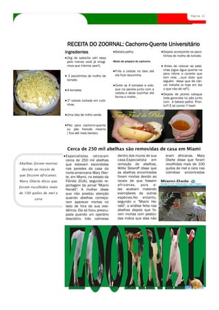 Página 12




                          RECEITA DO ZOORNAL: Cachorro-Quente Universitário
                         Ingredientes                    Batata-palha.                  Depois acrescente os paco-
                                                                                        tinhos de molho de tomate.
                          2kg de salsicha (ah! essa
                          pelo menos você já imagi-     Modo de preparo do cachorro:
                          nava que iríamos usar!).                                       Antes de colocar as salsi-
                                                         Frite a cebola no óleo até     chas jogue água quente na
                                                         ela ficar escurinha.           para retirar o corante que
                           3 pacotinhos de molho de                                     tem nela ...ouvi dizer que
                          tomate.                                                       alguém disse que dá cân-
                                                         Corte os 4 tomates e colo-     cer hehehe (e hoje em dia
                          4 tomates.                     que na panela junto com a      o que não dá né?);
                                                         cebola e deixe cozinhar até    Depois de pronto coloque
                                                         forma o molho .                toda gororoba no pão junto
                          1ª cebola cortada em cubi-                                    com á batata palha. Pron-
                          nhos.                                                         to!!! É só comer !! heeh

                          Uma lata de milho verde.


                          Pão para cachorro-quente
                          ou pão francês mesmo
                          ( fica até mais barato).



                          Cerca de 250 mil abelhas são removidas de casa em Miami
                         Especialistas retiraram           dentro dos muros de sua       eram africanas. Mary
                         cerca de 250 mil abelhas          casa.Especialista em          Olarte disse que foram
Abelhas foram mortas     que estavam escondidas            remoção de abelhas,           recolhidos mais de 100
 devido ao receio de     nas paredes da casa da            Willie Sklaroff disse que     quilos de mel e cera nas
                         norte-americana Mary Olar-        as abelhas encontradas        colméias encontradas
que fossem africanas.    te, em Miami, no estado da        foram mortas devido ao
Mary Olarte disse que    Flórida (EUA), segundo re-        receio de que fossem
                         portagem do jornal "Miami         africanas, pois e-
foram recolhidos mais
                         Herald". A mulher disse           las acabam matando
de 100 quilos de mel e   que não prestou atenção           exemplares de outras
        cera             quando abelhas começa-            espécies.No entanto,
                         ram aparecer mortas no            segundo o "Miami He-
                         lado de fora de sua resi-         rald", a análise feita nas
                         dência. Ela só ficou preocu-      abelhas depois que fo-
                         pada quando um operário           ram mortas com pestici-
                         descobriu três colmeias           das indica que elas não

                         Título do artigo interno
 