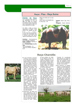 Página 13




                         Raças : Piau - Raça Suína
Padrão         da      Raça        -Média de leitões aos 21 dias
Foi a primeira raça nativa a       – 7,06
ser registrada no livro do         -Peso médio da leitegada aos
                                                                      Origem: Brasil (GO, MG e
PBB, em 1989, em caráter           21 dias (kg) – 38,                 SP)
de cadastro inicial, de acordo                                        Pelagem: Oveira (Branca-
com a aprovação do MA, em
28 de setembro de 1986.


De 1989 a 1995, já foram
registrados na ABCS, 1.250
suínos nos estados do RS,
S C          e       P R .
É uma raça que se caracteri-
za pela sua rusticidade. Nos
4 últimos anos não houve
registro genealógico da raça.


Orelhas:      Intermediárias
entre Ibéricas e Asiáticas
Perfil Cefálico: Retilíneo e
Subconcavilíneo.
1 – Produtividade da fê-
mea
-Nº de leitegadas – 31
-Média de leitões nascidos –
9,52




                                  Raça Charolês
  A raça Charolês é originária       de dois milhões. Em 1989,         Charolês foi considerada
                                     só as fêmeas já eram um           pelos técnicos um modelo de
  da França, mais precisamen-
                                     milhão e setecentos mil, no       estudo para implantação, no
  te de Charolais e Brionais,
                                     total do seu rebanho. O Herd      país, de quaisquer outras
  Departamento de Saône-et-
                                     Book Francês, desde a déca-       raças. No restante da Euro-
  Loire, no Distrito de Charol-
                                     da passada, concedeu-lhe o        pa seu nível de aceitação é
  les. Muito antiga, dela exis-
                                     primeiro lugar entre todas as     também muito grande.
  tem pré-históricos na Suíça.
                                     demais raças, com grande          Nas Américas, os Estados
  Desenvolveu-se na França a
                                     vantagem sobre o universo
  partir do século XVIII, como                                         Unidos e o Canadá oferecem
                                     de animais registrados.
  excelente fornecedor de                                              exemplo de rico e seleciona-
  carne e animal de tração.          Na África, após excelente         do plantel, com posição de
  Por ser bovino musculoso,          adaptação, o Charolês tem         destaque nas diversas expo-
  sem tendência a depositar          sido adotado para cruza-          sições oficiais. A Argentina
  gordura na superfície, sua         mentos industriais, principal-    dedicou divulgar atenção à
  seleção começou a ser ori-         mente com gado Brahman.           raça e hoje já existe inclusi-
  entada há três séculos.            Na Península Ibérica os li-       ve um padrão racial específi-
  A melhora da qualidade             vros especializados desta-        co, como veremos mais
                                     cam seu grande valor e a          adiante. O Uruguai entra
  permitiu, de 1920 em dian-
                                     alta cotação de sua carne no      com alto índice de valoriza-
  te, a opção do Charolês
                                     mercado. Na Rússia, o cru-        ção deste gado e o seu reba-
  unicamente como gado de
                                     zamento com raças autócto-        nho é bastante desenvolvi-
  corte. O aperfeiçoamento de
                                     nes tem entusiasmado os           do, tendo considerável influ-
  sua estrutura corpórea,
                                     criadores pelos magníficos        ência na formação do plantel
  espessura da abundante
                                     exemplares obtidos. Na Grã-       brasileiro.
  massa muscular, peito pro-
                                     Bretanha, a introdução do
  fundo, membros longos,
  favoreceram muito a criação
  da raça - facilitavam seu
  deslocamento nas pastagens
  em busca de água em pon-
  tos mais distantes.
  Atualmente, 68 países dos
  cinco continentes e sob os
  mais variados climas têm no
  Charolês uma raça privilegi-
  ada. Na França, em pouco
  mais de 50 anos, o plantel
  de um milhão de cabeças -
  anotado em 1920 - passou
 