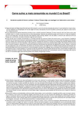 Página 5




           Carne suína: a mais consumida no mundo! E no Brasil?

        Atendendo ao pedido do Zoornal o professor Anderson Corassa redigiu uma reportagem com dados sobre a suíno cultura.

                                                          Prof. Anderson Corassa
                                                                UFMT-Sinop

  Segundo dados da Organização Mundial para Alimentação a carne oriunda da produção de suínos é a que apresenta o maior consu-
  mo por habitante na comparação com as de origem de aves e de bovinos. No ano de 2005 o consumo per capita foi 15,9; 12,6 e
  9,4, respectivamente.
 O que possivelmente aponta estranheza do leitor é que o cenário nacional é diferente. O maior consumo não é de carne suína, pelo
contrário, esta é a menos consumida entre as três supracitadas. Sabemos da preferência pela carne bovina na mesa do brasileiro
que já é de longa data, mas esta não está mais absoluta neste ranking. Desde o ano de 2006, o consumo per capita de carne de
frango vem, ora à frente, ora atrás, tomando o lugar da carne bovina.
 O que de fato não é simples compreender é a limitada evolução do consumo interno de carne suína, o que contraria a tendência
mundial. Os 13,4 kg consumidos por cada brasileiro apontam uma distancia monstruosa ao consumo médio de países como Canadá,
China ou Taiwan com valores acima dos 35 kg/ano. É bem verdade que durante um tempo as condições de produção destes animais
não eram exatamente as mais indicadas, o que justificaria a repulsa a compra dos produtos dessa origem. No entanto a suinocultura
atual, inclusive brasileira, apresenta um panorama totalmente identificado aos preceitos de segurança alimentar. Desde o momento
em que passamos a ser um fornecedor de produto ao mercado externo, as exigências em relação às boas práticas de produção vem
sendo atendidas como forma de aumentar a comercialização internacional e agregar valor ao produto final. Atualmente, a suinocultu-
ra brasileira ocupa a quarta posição no ranking mundial de produtores, ficando atrás apenas de China, Comunidade Européia (com
25 países membros) e Estados Unidos. Mesmo considerando-se que somente 20% da produção nacional é exportada, este volume
de 530 mil toneladas segue para diversos países como Rússia, Hong Kong e Ucrânia.




Unidade de termi-
nação de suínos.
Fonte: Indea-MT.




Vários fatores respondem por essa participação da carne suína nacional no cenário global. Baixos custos de produção, principal-
mente devido a disponibilidade de ingredientes como milho e farelo de soja, e mão-de-obra ajudam a tornar o produto competitivo
em termos de preço. O status sanitário do rebanho, livre das principais enfermidades como febre aftosa e peste suína clássica,
como no caso de Santa Catarina, permite ultrapassar barreiras estabelecidas pela Organização Mundial de Saúde Animal para cer-
tificação quanto a biosseguridade. A segurança alimentar é garantida pelo rigoroso processo de rastreabilidade quanto a origem de
cada animal produzido, abatido, processado e enviado ao destino, via identificação dos animais. A cobrança do Ministério da Agri-
cultura via agroindústrias vem penalizando qualquer produtor que por ventura não respeite as proibições de produtos que apresen-
tam riscos a saúde humana, destinando animais dessa origem a graxarias para produção de farinha de carne e ossos ou mesmo à
incineração.
Obviamente, todas as considerações anteriores estão relacionadas a carne submetida a inspeção sanitária, seja municipal, estadu-
al ou federal. O que ocorre nas marginais regiões interioranas do país, em que animais são abatidos sem obedecer princípios de
higiene e profilaxia, distoa do correto e não pode oferecer garantias ao consumidor. É claro, cada cidadão tem livre arbítrio quanto a
escolha da compra, mas é preciso saber que os supostos riscos estão justamente naquela carne produzida sem princípios de des-
vermifugação, vacinação, uso de fármacos preventivos e medicamentosos, entre outras.
 Infelizmente muitos consumidores ainda fazem da imagem do “porco” como o animal de produção, diferentemente do que ocorre
 na prática, onde é a imagem do “suíno” é a correta. Trata-se da mesma espécie, mas as condições em que os animais são criados
 hoje, em nada lembram aquele animal de vinte ou trinta anos atrás, onde criava-se de qualquer forma e o principal produto era a
 gordura ou banha. O suíno moderno vem sendo desenvolvido através do melhoramento genético há pelo menos cinco décadas,
 