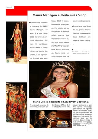 Página 8




              Maura Menegon é eleita miss Sinop
                                       Grosso 2010. “A respon-       acadêmica de zootecnia.
           Acadêmica de Zootecnia
                                       sabilidade é muito gran-
           e integrante de CAZOO                                     A escolha da miss Sinop
                                       de. É a cidade que eu
           Maura    Menegon,    19                                   foi no ginásio olímpico
                                       amo e todas as meninas
           anos, é a miss Sinop                                      Pasinha. Todas as candi-
                                       tinham potencial para
           2010. Ela venceu o con-                                   datas   desfilaram    em
                                       representar Sinop e eu
           curso,disputado     por                                   trajes de banho e social.
                                       vou fazer o meu melhor
           mais    11   candidatas.                                  .
                                       (no Miss Mato Grosso)”,
           Maura obteve o maior
                                       disse Maura, emociona-
           número de pontos, dos                                    Fonte:       http://
                                       da. Maura reside em           www.sonoticias.com.br
           jurados, e vai represen-
                                       Sinop há vários anos e é
           tar Sinop no Miss Mato




               Maria Cecília e Rodolfo e Estudavam Zootecnia
           A nova dupla sertaneja do   da não sabe é Maria Cecí-     davam zootecnia, e por
           momento para quem ain-      lia e Rodolfo, ambos estu-    fim foram convidados
                                                                     para cantar em algumas
                                                                     festas, felizmente o publi-
                                                                     co que acompanhava as
                                                                     apresentações gostaram
                                                                     bastante, o que serviu de
                                                                     estimulo para que os
                                                                     mesmos dessem início a
                                                                     sua carreira como profis-
                                                                     sionais.Fonte:http://
                                                                     www.blogers.com.br
 
