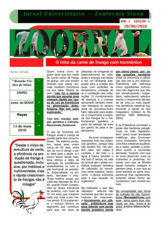 J o r n a l U ni v e r s i t á r i o — Z o o t e c ni a S i n o p
                                                                                      ANO 1       EDIÇÃO 5
                                                                                           20/06/2010




                               O mito da carne de frango com hormônios

Nesta edição:           Quem nunca ouviu al-        pesquisa, se chegasse ao      por vários países por va-
                        guém dizer que tem medo     balanceamento de nutri-       rias questões sanitárias
                        de comer carne de frango    entes e energia nas dietas    .Hoje se preconiza a utiliza-
1a                2
  Reunião Téc-          de granja por que andam     e em um ambiente ade-         ção dos pré e pró bióticos.
 nica de Suino-         dizendo que esses ani-      quado para a criação das      Prebióticos são definidos
                        mais recebem hormônios      aves, com controles de        como ingredientes nutricio-
                        na sua dieta. Muitos di-    temperatura, umidade do       nais não digeríveis que afe-
     ENIPEC       3
                        zem: “não há a mínima       ar e ventilação das insta-    tam beneficamente hospe-
                        dúvida que aquelas aves     lações. O monitoramento       deiro, estimulando seletiva-
                        crescem rápido por cau-     de doenças e o manejo         mente o crescimento ativida-
curso do SENAR    4     sa do uso de hormônios      apropriado também mere-       de de uma ou mais bacté-
                        na alimentação deles.       cem destaque no cenário       rias benéficas intestinal me-
                        Imagina. Não tem outra      atual da avicultura.Outro     lhorando a saúde do seu
                        explicação.”                fator relevante para acele-   hospedeiro (Gibson & Ro
                  8
     Raças                                          rar o crescimento e engor-    berfroid, 1995; Miltenburg,
                        Tem sim: manejo, sele- da dos frangos foi o me-           2000).
                        ção genética e nutrição. lhoramento genético a
                  12    Resumindo Zootecnia.        partir da seleção de aves     E os Próbioticos controlam o
 13 de maio                                         por ganho de peso e de-       poder das bactérias patogê-
    2010                                            sempenho.                     nicas no trato digestório,
                        O uso de hormônio em
                        frangos ainda é crença de                                 bem como suas atividades
                        grande parte dos consumi-          As aves conseguem      maléficas, eles funcionam
                        dores. No sistema produ-    expressar todo seu poten-     como modulador, formando
  “Desde o início da    tivo, essas aves vivem cial genético, porque elas         uma flora intestinal equilibra-
                        cerca de 45 dias, entre não sentem frio, não sen-         da e sadia, paralelo o probi-
 avicultura de corte,   sair do ovo e atingir o pe- tem calor, tem ração à        ótico auxilia a conversão
 a eficiência na pro-   so ideal para o abate, e o vontade o dia todo e a         alimentar, fazendo com que
                        pouco tempo dessa traje- água é fresca também o           as aves absorvam mais os
  dução de frango é     tória reforça a idéia de dia todo.O tempo de vida         nutrientes e proteínas, fa-
 questionada, inclu-    aplicação de substâncias do animal até o abate invi-      zendo com que os filhotes
 sive, por médicos e    anabolizantes ou com a- abiliza qualquer tentativa        dessa maneira, cresçam e
                        ção hormonal na avicultu- de utilização de hormô-         ganhem peso, e com que as
 nutricionistas, mas    ra. Especialistas, no en- nios nesta espécie, assim       aves doentes ou senis recu-
 o rápido crescimen-    tanto, derrubam o mito. como o tempo suficiente           perem-se mas rapidamente,
 to de frangos não é    "Essa história surgiu por para a sua atuação no           evitando dessa forma se-
                        volta das décadas de 30 e organismo”,                     cundarismo com mortes ba-
       milagre"         40, quando foram constru-                                 nais.
                        ídas as atuais estruturas Na realidade o que são
                        de aviários, com mais de utilizados       aditivos não    Na universidade tem livros
                        15 mil aves que crescem nutrientes que são os pro-        de nutrição de não Rumini-
                        cada vez mais e em me- motores de crescimen-              tanes (Monogástricos) com
                        nos tempo. E foi justamen- to.Inicialmente era utili-     esse tema quem tiver inte-
                        te o avanço técnico do zado antibióticos mas              resse um dos livros é do
                        segmento que contribuiu esse método vem sendo             autor: Antônio Gilberto Berte-
                        para que, em anos de banido gradativa mente               chini.
 