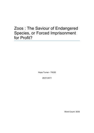 Zoos : The Saviour of Endangered Species, or Forced Imprisonment for Profit?<br />Hope Turner - 74530<br />26/01/2011<br />Word Count: 3035<br />Contents TOC  quot;
1-3quot;
    Abstract PAGEREF _Toc285612776  3Introduction PAGEREF _Toc285612777  3A History of Zoos PAGEREF _Toc285612778  4Initial Zoo Animal Sourcing PAGEREF _Toc285612779  6Current Zoo Animal Sourcing PAGEREF _Toc285612780  8Physical and Mental Health of Zoo Animals and other costs PAGEREF _Toc285612781  9Contributions to Conservation PAGEREF _Toc285612782  11A Frozen Future PAGEREF _Toc285612783  15Conclusion PAGEREF _Toc285612784  16Appendix 1 PAGEREF _Toc285612785  18References PAGEREF _Toc285612787  20<br />Abstract<br />Research into zoo claims regarding their role in conservation, and their actual contributions to the preservation of endangered species. Zoos historically have in fact been major contributors to the extinction process, which in turn has raised the profiles of their exclusive exhibits and thus accrued greater profits. Of over 10,000 zoos worldwide, only 1,000 are involved in ex-situ breeding programs (Laidlaw, 2001), and of those the numbers of captive bred animals released into the wild, which thrive there, are negligible; concluding that whilst a small number of zoos are striving forward, the vast majority of zoos are not breeding self-sustaining populations of endangered species and have no valid claims on conservation status.<br />Introduction<br />Volunteering at Twycross Zoo gave a new insight into what goes on behind the scenes. Twycross began as Molly Badhams’ personal collection of exotic pets, escalating to zoo status through demands of the public and the necessity to subsidise costs rather than through any motivation for conservation, as the animals in the collection appeared abundant in the wild at the time, due to the numbers of animals available on the market (Badham et al. 2000).<br />In 2002 an amendment was made to the Zoo Licensing Act 1981 (Crown, 2002) and also under the EC Zoos Directive 2002 (EC Directive 1999/22/EC), implemented a legal undertaking for all British zoos to demonstrate active involvement in conservation (Hosey et al. 2009) however this “does not specifically require zoos to participate in the captive breeding and reintroduction of endangered species” (Rees, 2005).<br />This is an investigation into zoos as a whole, and their contribution or lack thereof towards conservation.<br />A History of Zoos<br />Before zoos the rich and powerful had menageries (Croke, 1997), personal collections of exotic pets, much in the same way as Molly Badham did (Badham et al. 2000); the first recorded animal collecting expedition dates back to 1490 B.C. in ancient Egypt (Croke, 1997). <br />In 1826 Sir. Stamford Raffles founded the Zoological Society of London (ZSL) see Image 1 (Croke, 1997: Zoological Society of London, N.D.), and the concept of zoos was born. London Zoos’ success, strengthened by a visit from Queen Victoria in 1842 and its’ opening to the public in 1847 sparked a “zoo boom”, and other European cities swiftly followed suit. The craze of exhibiting creatures that were out of the ordinary even ran to humans, when in 1906 New York Zoological Society exhibited a 23 year old African Pygmy named Ota Benga see Image 2, who later committed suicide (Croke, 1997).<br />Image 1 (Unknown, 1842)<br />Image 2(Unknown, 1906)<br />However, exhibit housing was bleak and cramped, mainly concrete floors and bars see Image 3. Until 1902 no lion, tiger, parrot or monkey at London zoo had fresh air, and the fact that “more animals died at most zoos than were born there” was usually blamed on a “fatal draft”. In 1900, the famous exotic animal collector, Carl Hagenbeck opened the first “zoo without bars”, including naturalistic enclosures, igniting other zoos to alter their layouts, both for aesthetic and animal welfare reasons (Croke, 1997).<br />Image 3 (Unknown, 1902)<br />Initial Zoo Animal Sourcing<br />Carl Hagenbeck was known to have said, when referring to elephants, that “young specimens cannot as a rule be secured without first killing the old ones” and in relation to other animals that “a large number of captives die soon after they have been made prisoners, and scarcely half of them arrive safely in Europe” (Croke, 1997). <br />Following the success of zoos, traveling zoos and circuses became popular, and the demand for exotic animals for both exhibition and as pets skyrocketed. However, without sufficient knowledge of how to take care of them, this not only lead to the deaths of these creatures, but thousands of their relatives in order to obtain them. Another famous animal supplier, Frank Buck brought back 10,000 mammals and 100,000 birds to America, if that was the half that survived transportation the numbers killed in the wild is incalculable. A dealer named Lecomte lead an expedition in 1868, initiating his journey home with 84 animals, but docking in London with only 8. Many wild caught exhibits died within days of arrival at a zoo, so much so that when a gorilla arrived on site all people interested were advised to see it immediately, as by 1911 the only gorilla to reach America alive died within 5 days of arrival. It must be noted that these deaths were due to the complete lack of knowledge of how to care for the animals, in addition to completely unsuitable enclosures (Croke, 1997), as a gorillas’ diet, was:<br />Breakfast-2 sausages and a pint of beer<br />Lunch-Cheese sandwiches<br />Dinner-Boiled potatoes, mutton and more beer (Blunt, 1835)<br />as compared to a modern day gorilla diet of mainly fruit and vegetables (Appendix 1), of course back then medicine was in early stages and therefore it is unlikely that the collectors would have known of the risk of human diseases to great apes either.<br />Animal finding expeditions were leaving a path of destruction through previously untouched Asian forests, South American jungles and African savannahs (Croke, 1997). <br />Current Zoo Animal Sourcing<br />Importation of zoo animals falls under a number of different Acts, the Endangered Species (Import & Export) Act 1981, the Wild Animals (Restriction on Importation, etc.) Act 1990 and the Destructive Imported Animals Act 1963, licenses for which can be obtained via the Department of Environment Food and Agriculture (Crown, 2011).<br />79% of all UK public aquaria animals and over 70% of EU zoo elephants are wild caught (Captive Animals’ Protection Society, N.D.). Approximately 35,000,000 “fish and other aquatic creatures” enter the UK via Heathrow each year (City of London, N.D.). <br />Wild Dolphins are herded into a cove in Taiji, Japan, the ‘perfect specimens’ are sold to aquariums & zoos for $100,000, whilst the rest of the pod are slaughtered for meat see Image 3. On 15th February 2011 161 dolphins were taken from the cove into captivity, 755 were killed (Katsinis, 2011), current dolphin slaughter numbers in Japan are estimated at 23,000 per year. Dolphin herding at Taiji runs almost daily from September to March (Psihoyos, 2009), if the figures from 15th February are average, that means an estimate 5867 dolphins are taken into captivity from the cove each year; showing very clearly that dolphins do not survive in captivity and are not being bred for conservation. <br />Image 3 (Psihoyos, 2009)<br />Whilst the majority of zoo animals are now captive bred, a Zoo Collection Plan in order to maintain genetic diversity, must include “fresh blood”, bearing in mind a general lack in reproduction in many captive animals, which demands further capture of wild species. Much of the capture procedure of these creatures is humanely done with tranquilizer darts, however even in these scenarios, as opposed to those shown in Image 3, wild born animals are still ripped from their natural habitats and family.<br />Physical and Mental Health of Zoo Animals and other costs<br />Willie B was a wild born gorilla, but spent 27 years in a concrete box with metal bars on display in Atlanta, and was described by Terry Maple, the zoo director, as the “loneliest gorilla in the world” (Croke, 1997); since then perceptions have changed and “cages are now seen by visitors as unacceptable” (Ironmonger, 1992).<br />Ric O’Barry explains that “captive dolphins get ulcers” due to stress, dolphins are very sensitive to noise and can get so stressed by even the noise pollution from filters in their tank, that they will consciously commit suicide by refusing to take another breath (Psihoyos, 2009). A credit to the UK’s view of animal welfare, is the fact that due to an amendment to the Zoo Licensing Act (1981) in 1990, enforcing strict standards with regard to pool size, feeding, water quality and handling, all pre-existing dolphinaria were closed, and there are currently no captive dolphins in the UK.<br />In a Bristol University report only 20% of UK elephants had a normal gait, 75% were overweight, and 54% showed stereotypical behaviour, concluding there was a welfare concern for every UK housed elephant (Harris et al. 2008). The median longevity of African Elephants in zoos is 16.9 years, and in the wild is 56 years (Clubb et al. 2008). Elephant fecundity is low with captive elephant numbers declining at a rate of 10% per year (Clubb et al. 2009). <br />It costs one hundred times more to maintain a group of elephants in captivity than to protect enough space for a similar group and their entire ecosystem in the wild (Born Free Foundation/WSPA, 1994) and if their reproductive capacity in captivity is negligible then their captivity in zoos cannot be considered as a contribution to their conservation, in fact “zoos are not able to maintain their elephant populations without importing new, wild-caught animalsquot;
 (Morell, 2008).<br />There are increased health risks from not being on completely natural diets (Clauss et al. 2008: Schwarm et al. 2006: Crossley & del Mar Miguelez, 2001), including reduced oocyte production (Parthasarathy & Palli, 2011); or in natural settings (Videan et al. 2007: Rees, 2004), as well as increased mental health issues raised by having any natural behaviours allowed by their captivity, disturbed by visitors (Birke, 2002). <br />Due to space restrictions and fight risk, most animals are un-able to be kept in natural sized groups, this reduces sperm production in primates (Moller, 1988) and often produces “a complete cessation of reproduction” (Dehnhard, 2011). Obviously this combination of reduced oocyte & sperm production, as well as the general lack of reproduction in captive animals as a whole, is completely counterproductive to the ex-situ breeding of sustainable populations, although conservation is generally a zoos justification for holding wild animals captive (Lindburg, 2000).<br />According to Tom Regan, when taking into account the rights of the individual animal, zoos are not morally defensible (Norton et al. 1995), nor does it seem that they are all quite what they claim with regards to species survival.<br />Contributions to Conservation<br />The British and Irish Association of Zoos and Aquariums (BIAZA) collates the breeding programs of its’ members in association with the European Association of Zoos and Aquaria (EAZA), their main aim is to promote improvement of welfare and ex-situ conservation, their website states their role includes “to re-introduce and support to wild populations (if applicable..” (BIAZA, 2005). <br />In 2005 only 17.1% of animals in BIAZA zoos were in recognised conservation breeding programmes (BIAZA, 2006). An investigation by the Born Free Foundation revealed that 91.1% of threatened mammals and 95% of threatened birds species are not represented in the Consortium of Charitable Zoos (CCZ) “the most progressive zoos in the country” (Born Free Foundation, 2007). Another report found that “95% or more of the worldwide zoo industry does not participate in, or make any effort to participate in, recognized captive propagation and reintroduction initiatives” (Laidlaw, 2001). <br />These statistics are born out of the fact that zoos source animals that will attract the most visitors (Moss & Esson, 2010), however, whilst this increases revenue for the zoo, it does not necessarily contribute to conservational breeding e.g. Philadelphia Zoos’ White Lion exhibit, brings in over $1 million a year, but their breeding pair are brother and sister, whose father is also their grand & great grand-father (Croke, 1997), this inbreeding for profit also seen in white tigers, sold to entertainment acts by other zoos has no role in conservation. <br />The effects of human choice of selectively breeding cannot be underestimated, as whilst it may be based on pedigrees and phenotypes of the potential mates it is not based, as it would be in the wild, due to natural selection, on the genotypes (Mays & Hill, 2004).<br />The release of ex-situ captive bred felids, has not as yet been successful, only 50% of released animals were capable of hunting in order to support themselves, and all were killed or died. “On average only one in three captive-born carnivores survives in the wild” (Jule et al. 2008). In comparison in-situ breed, rescue and release programs have increasing success rates (Hunter & Rabinowitz, 2009: Coonan et al. 2010). <br />The release of 14 captive bred Golden Lion Tamarins in 1984 resulted in the removal or death of 11 (79%) of the animals (Stolinski et al. 1997), leading to an improved training program and a more successful reintroduction in 1995 (Hosey et al. 2009).<br />The oft-quoted reintroduction of the Arabian Oryx, failed when poaching resulted in the necessity to re-capture those left in order to continue to perpetuate the species; and the capture of all Californian Condors on the brink of extinction in 1986 has fared little better due to the mortality rates of released birds (Hosey et al. 2009). If the animals survive re-introduction, after careful planning and much training, there is still a major risk of inbreeding, (Jameson, 2011) potentially leading to lack of fertility and further loss of genetic diversity due to the loss of the lines re-introduced.<br />Of the 194 members of the IUCN/SSC Re-introduction Specialist Group (RSG), a group set up to advise on and promote “reintroduction of viable populations of animals” only 17 work in zoos (IUCN, 2007).<br />The number of zoos involved with the conservation breeding program and the space they have available for young counteracts their intensions as without re-introducing these animals to the wild, they cannot hope to perpetuate these species (Hosey et al. 2009) and often have to cull the very young they aim to breed (Moore, 2007) due to a surplus. Zoo surplus figures for America have been estimated at 80,000 animals per year (Croke, 1997). There are also significant concerns about the potential of these captive bred groups due to their lack of genetic diversity (Laike, 1999). <br />Very few zoos re-introduce, but these include The Aspinall Foundation (Aspinall Foundation, 2010) and the Durrell Wildlife Conservation Trust (Durrell Wildlife Conservation Trust, 2011) who have reserves for the animals they release. <br />This being the case, zoos that don’t re-introduce, assist in reintroduction or own reserves cannot truly be considered to be perpetuating a species other than for exhibition purposes. <br />As far as financial contribution to in-situ conservation goes, “the CCZ appears to spend an estimated 4-6.7% of gross income” (Born Free Foundation, 2007), however much all may not be as it seems, for example whilst Twycross Zoo declared donations of £72,028 as amounting to around 12% of profit in 2008, this figure was after the transfer of over £3.5 million into a contingency fund, making the zoos donations closer to 1.7% of profit. Twycross Zoo’s running costs for 2008 were over £6.6 million, however the charity has no in-situ reservations, nor does it release animals into the wild (Twycross Zoo, 2009), whereas by comparison the Born Free Foundations expenditure for 2008 was £2.3 million, (Born Free Foundation, 2008) protecting “ lions, elephants, gorillas, chimpanzees, tigers, polar bears, wolves, dolphins, turtles, sharks and lots more” in wildlife reserves across the globe (Born Free Foundation, 2011). <br />The Zoological Society of London is extremely active in data collation, plan creation and implementation of in-situ conservation programs around the world, working with many other organisations through its sub-divisions like its’ Edge of Existence programme and 21st Century Tiger etc. (ZSL, 2010); and as its existence launched zoos worldwide, it appears to continue to strive to be first.<br />A Frozen Future<br />The Frozen Ark Project is the 21st centuries technological answer to the increase in current extinction rates (Clarke, 2009), and the lack of successful ex-situ captive breeding by zoos of self-sustaining populations of endangered species. However, whilst eminently qualified scientists spend millions in the  collection ova, sperm and embryos from dying species, to store in liquid nitrogen “just in case” questions remain:-<br />How can they be bred in the future without the correct wombs, and therefore nutrients ,to carry them?<br />Where on Earth will they be released to, bearing in mind the current path of total destruction of the last vestiges of our wild planet, through population increase and global warming?<br />As John Seidensticker if the National Zoo in Washington D.C. says “it is not enough to produced genetically diverse babies; we must also produce and maintain behaviourally competent animals who can thrive in the wild” (Croke, 1997). Which begs the further question, how are they expected to survive in the wild with no others of their species to teach them the ropes? <br />Conclusion<br />Of the millions of animals in thousands of Zoos across the globe, only a handful have ever been re-introduced to the wild, and the majority of those died within a very short space of time due to lack of knowledge or ability to provide for themselves.<br />The results of much research into zoos has led to the realisation that the captivity of carnivores “should be either fundamentally improved or phased out” (Clubb & Mason, 2003), concepts of zoo animal welfare and its use in justifying zoos are insufficient (Wickins-Drazilova, 2006), behavioural husbandry often un-heard of (Melfi & Hosey, 2011), and the current breeding program for conservation of species by zoos needs to be radically altered (Leus, Traylor-Holzer, & Lacy, 2011). <br />“Captive breeding should be viewed as a last resort in species recovery” (Snyder et al. 1996) therefore perhaps the way forward is being shown by zoos like the Aspinall Foundation, the Durrell Wildlife Conservation Trust, and the Zoological Society of London, as well as by other groups such as the Cat Survival Trust (Cat Survival Trust, 2002), breeding in the UK and releasing into protected reserves, as well as owning and protecting reserves elsewhere, and ALERT (African Lion & Environmental Research Trust, 2011), breeding at in-situ locations and rescuing orphaned animals, with long term goals of providing life skills to enable self-sustenance, with staggered soft-releases into the wild.<br />Therefore it can be said that a small number of zoos are a mechanism for obtaining the means to preserve limited numbers of endangered species, but the vast majority run for profit, who whilst portraying themselves as conservation driven are in fact contributing to the “extinction effect” in their constant need to replace exhibits, enforcing limited longevity and redundant productivity, when not culling due to space issues, which in turn raises their visitor numbers due to the exclusivity of their stock.<br />Appendix 1<br />76200-22860000                                        Diet Sheet <br />7810583185Species:  WESTERN LOWLAND GORILLA   Gorilla gorilla gorillaNumber:   Two adults (Gorilla Group)BREAKFAST Bongo:1 orange, 1 apple,1 banana, 2 oz carrotsBiddy:½ apple4 pints tea each, 2 dsps Vionate every 1st dayAbove given in Bed Area.  Bongo given slice bread once in Trap Area.Scattered in day area:6 oz carrots4 oz cabbage2 oz Chinese leaf2 oz cauliflower2 oz swede2 oz parsnip10:30 approxMidmorning routine - each:portion yogurt, few nuts / raisins1 item fruit1 litre squashforage scattered in day are (sunflower seeds, corn)11:45 – 12:45leaves, 1 – 2 branches (approx. March to November)EVENINGEach individual comes into separate Bed Area for their teas.Summer17:30 – 18:00All given 4 pints tea (or occasionally, Complan or squash)Winter16:40 – 17:002 items, eg. kiwi, cereal bar, ⅛ pineapple, slice breadPage 2…..00Species:  WESTERN LOWLAND GORILLA   Gorilla gorilla gorillaNumber:   Two adults (Gorilla Group)BREAKFAST Bongo:1 orange, 1 apple,1 banana, 2 oz carrotsBiddy:½ apple4 pints tea each, 2 dsps Vionate every 1st dayAbove given in Bed Area.  Bongo given slice bread once in Trap Area.Scattered in day area:6 oz carrots4 oz cabbage2 oz Chinese leaf2 oz cauliflower2 oz swede2 oz parsnip10:30 approxMidmorning routine - each:portion yogurt, few nuts / raisins1 item fruit1 litre squashforage scattered in day are (sunflower seeds, corn)11:45 – 12:45leaves, 1 – 2 branches (approx. March to November)EVENINGEach individual comes into separate Bed Area for their teas.Summer17:30 – 18:00All given 4 pints tea (or occasionally, Complan or squash)Winter16:40 – 17:002 items, eg. kiwi, cereal bar, ⅛ pineapple, slice breadPage 2…..<br />-283845-561976TEABONGOBIDDYlettuce11cucumber½ ½tomato44celery ½ bunch½ bunchapple1 ½ orange1½ banana11 smallpear¼ ¼ grapessm bunchsm bunchlemon or grapefruit¼ or ⅛ ¼ or ⅛carrots10 oz4 ozcauliflower2 oz(+1 oz leaves)1 ozcabbage4 oz (outer leaves)2½ ozSpring cabbage4 oz2½ ozRed cabbage1 oz1 ozChinese leaf1 ½ oz1 ozChicory ⅛⅛Brocolli1 oz 1 oz Pepper¼ ¼ Swede1 ½ oz1 ozParsnip1 ½ oz1 ozPellets or nuts every 1st daysmall handfulsmall handfulboiled egg every 2nd day22Potatoes (occasional)1 oz1 ozFennel / Aubergine / Courgettesmall bit eachsmall bit eachIn season use up to:any type bean3 oz2 ozpeas3 oz2 ozrhubarb1 oz1 ozsprouts1 - 2 oz1 – 2 oz(Twycross Zoo, 2008)13 November 200800TEABONGOBIDDYlettuce11cucumber½ ½tomato44celery ½ bunch½ bunchapple1 ½ orange1½ banana11 smallpear¼ ¼ grapessm bunchsm bunchlemon or grapefruit¼ or ⅛ ¼ or ⅛carrots10 oz4 ozcauliflower2 oz(+1 oz leaves)1 ozcabbage4 oz (outer leaves)2½ ozSpring cabbage4 oz2½ ozRed cabbage1 oz1 ozChinese leaf1 ½ oz1 ozChicory ⅛⅛Brocolli1 oz 1 oz Pepper¼ ¼ Swede1 ½ oz1 ozParsnip1 ½ oz1 ozPellets or nuts every 1st daysmall handfulsmall handfulboiled egg every 2nd day22Potatoes (occasional)1 oz1 ozFennel / Aubergine / Courgettesmall bit eachsmall bit eachIn season use up to:any type bean3 oz2 ozpeas3 oz2 ozrhubarb1 oz1 ozsprouts1 - 2 oz1 – 2 oz(Twycross Zoo, 2008)13 November 2008<br />References<br />African Lion & Environmental Research Trust (2011) The African Lion & Environmental Research Trust. (Internet) Available from: http://www.lionalert.org/ (accessed 30/01/2011)<br />Aspinall Foundation (2010) The Aspinall Foundation (Internet) Available from: http://www.aspinallfoundation.org/aspinall (accessed 19/01/2011)<br />Badham, M. Evans, N. & Lawless, M. (2000) Molly’s Zoo – Monkey Mishchief at Twycross. Pocket Books, London p. 7-53, 64, 220<br />BIAZA (2005) Conservation: How Zoo and Aquarium Conservation Breeding Programmes Work. (Internet) Available from: http://www.biaza.org.uk/public/pages/conservation/breeding.asp (accessed 12/02/2011)<br />BIAZA (2006) BIAZA Annual Report 2005. BIAZA. London<br />Birke, L. (2002) Effects of Browse, Human Visitors and Noise on the Behaviour of Captive Orang Utans. Animal Welfare. Volume 11, Number 2, May 2002, UFAW, Herts p. 189-202<br />Blunt, W. (1835) The Ark in the Park: the Zoo in the Nineteenth Century. Zoological Society of London, London<br />Born Free Foundation/WSPA (1994) The Zoo Enquiry. Born Free Foundation, Horsham<br />Born Free Foundation (2007) Animal Ark or Sinking Ship? An Evaluation of Conservation by UK Zoos. Born Free Foundation. Horsham<br />Born Free Foundation (2008) Trustees Annual Report. Born Free Foundation. Horsham<br />Born Free Foundation (2011) About Us. (Internet) Available from: http://www.bornfree.org.uk/about-us/ (accessed 12/02/2011)<br />Cat Survival Trust (2002) The New Provincial Park in Misiones. (Internet) Available from: http://www.catsurvivaltrust.org/misiones.htm (accessed 26/01/2011)<br />Captive Animals’ Protection Society (N.D.) Sad Eyes and Empty Lives, the Reality of Zoos. (Internet) Available from: http://www.captiveanimals.org/zoos/factsheet.htm (accessed 12/02/2011)<br />City of London (N.D.) Heathrow Animal Reception Centre. (Internet) Available from: http://www.cityoflondon.gov.uk/scripts/htm_hl.pl?DB=col&STEMMER=en&WORDS=anim%20import%20number%20animal&ALL=&ANY=&EXACTB=0&PHRASE=&EXACTP=0&CATEGORIES=&SIMPLE=animal%20import%20numbers&COLOUR=Red&STYLE=s&URL=http://www.cityoflondon.gov.uk/Corporation/LGNL_Services/Environment_and_planning/Animal_welfare/Heathrow_animal_reception_centre.htm#muscat_highlighter_first_match (accessed 12/02/2011)<br />Clarke, A.G. (2009) The Frozen Ark Project: the Role of Zoos and Aquariums in Preserving the Genetic Material of Threatened Animals. International Zoo Yearbook. Vol. 43. Issue 1. January 2009. The Zoological Society of London, London p.222-230<br />Clauss, M. Dierenfeild, E.S. Bigley, K.E. Wang, Y. Ghebremeskel, K. Hatt, J.M. Flach, E.J. Behler, O. Castell, J.C. Streich, W.J. & Bauer, J.E. (2008) Fatty Acid Status in Captive and Free-ranging Black Rhinoceroses (Diceros Bicornis). Journal of Animal Physiology and Animal Nutrition Vol. 92 No 3 June 2008 Wiley-Blackwell, New Jersey p. 231-241<br />Clubb, R. & Mason, G. (2003) Animal Welfare: Captivity Effects on Wide-ranging Carnivores. Nature 425 2 October 2003 Nature Publishing Group, London. 473-474<br />Clubb, R. Rowcliffe, M. Lee,P. Mar, K.U. Moss, C. & Mason, G.J. (2008) Compromised Survivorship in Zoo Elephants. Science. 12 December 2008 Vol. 322 no. 5908 American Association for the Advancement of Science, Washington D.C.  p. 1649<br />Clubb, R. Rowcliffe, M. Lee, P. Mar, K.U. Moss, C. Mason, G.J. (2009) Fecundity and Population Viability in Female Zoo Elephants: Problems and Possible Solutions. Animal Welfare, Vol. 18, No 3, August 2009, UFAW Herts. p. 237-247<br />Coonan, T.J. Varsik, A. Lynch, C. & Schwemm, A. (2010) Cooperative Conservation: Zoos and In-situ Captive Breeding for Endangered Island Fox Urocyon Littoralis ssp. International Zoo Yearbook, Vol. 44. Issue 1. January 2010. The Zoological Society of London, London p. 165-172<br />Croke, V. (1997) The Modern Ark: The Story of Zoos, Past, Present and Future. Scribner, New York p.21-26, 31, 127-158<br />Crossley D.A. & del Mar Miguelez, M. (2001) Skull Size and Cheek-tooth Length in Wild-caught and Captive-bred Chinchillas. Archives of Oral Biology. Vol. 46 No. 10 October 2001 Elseveir, Amsterdam p.919-928<br />Crown (2002) Zoo Licensing Act 1981 (Amendment) (England and Wales) Regulations 2002 (Internet) Available from: http://www.legislation.gov.uk/uksi/2002/3080/contents/made (accessed 18/01/2011)<br />Crown (2011) Import and Export of Exotic Animals and Endangered Species. (Internet) Available from: http://www.gov.im/daff/animals/exotic.xml (accessed 12/02/2011)<br />Dehnhard, M. (2011) Mammals Semiochemicals: Understanding Pheromones and Signature Mixtures for Better Zoo-animal Husbandry and Conservation. International Zoo Yearbook. The Zoological Society of London, London<br />Durrell Wildlife Conservation Trust (2011) In the Field (Internet) Available from: http://www.durrell.org/In-the-field/ (accessed 19/01/2011)<br />Harris, M. Sherwin, C. & Harris, S. (2008) The Welfare, Housing and Husbandry of Elephants in UK Zoos. University of Bristol. (Internet) Available from: http://randd.defra.gov.uk/Document.aspx?Document=WC05007_7719_FRP.pdf (accessed 30/01/2011)<br />Hosey, G. Melfi, V. & Pankhurst, S. (2009) Zoo Animals – Behaviour, Management and Welfare. Oxford University Press, Oxford p. 64-67, 292-378<br />Hunter, L. & Rabinowitz, A. (2009) Limited Prospects for Reintroduction Using Captive Felids. Cat News. No 51. Autumn 2009. IUCN/SSC Switzerland<br />Ironmonger, J. (1992) The Good Zoo Guide. Harper Collins Publishers, London p.18-24<br />IUCN (2007) RSG Members (Internet) Available from: http://www.iucnsscrsg.org/rsg_database.php (accessed 13/02/2011)<br />Jameson, I.G. (2011) Founder Effects, Inbreeding and Loss of Genetic Diversity in Four Avian Reintroduction Programs. Conservation Biology. Vol. 25, Issue 1, February 2011 p. 115-123<br />Jule, K.R. Leaver, L.A. & Lea, S.E.G. (2008) The Effects of Captive Experience on Reintroduction Survival in Carnivores: A Review and Analysis. Biological Conservation 141, Elsevier, Oxford p. 355-363<br />Katsinis, L. (2011) Report from Taiji: February 15. Sea Shepherd Conservation Society (Internet) Available from: http://www.seashepherd.org/dolphins/report-from-taiji-february-15.html (accessed 15/02/2011)<br />Laidlaw, R. (2001) Reintroduction of Captive-bred Animals to the Wild: Is the Modern Ark Afloat? From: Jordan, B. (2001) Who Cares for Planet Earth? The Con in Conservation. The Alpha Press Ltd. London<br />Laike, L. (1999) Hereditary Defects and Conservation Genetic Management of Captive Populations. Zoo Biology. Vol. 18. Issue 2. Wiley-Liss Inc. New Jersey p. 81-99<br />Leus, K. Traylor-Holzer, K. & Lacy, R.C. (2011) Genetic and Demographic Population Management in Zoos and Aquariums: Recent Developments, Future Challenges and Opportunities for Scientific Research. International Zoo Yearbook, The Zoological Society of London, London <br />Lindburg, D.G. (1999) Zoos and the Rights of Animals. Zoo Biology, Vol. 18 Issue 15. Wiley-Liss Inc. New Jersey p.433-488<br />Mays H.L. & Hill, G.E. (2004) Choosing Mates: Good Genes Versus Genes that are a Good Fit. Trends in Ecology and Evolution. Vol. 19, Issue 10, October 2004 Elsevier Ltd. Amsterdam p. 554-559<br />Melfi, V. & Hosley, G. (2011) Capacity Building for Better Animal Welfare. International Zoo Yearbook. The Zoological Society of London, London<br />Moller, A.P. (1988) Ejaculate Quality, Testes Size and Sperm Competition in Primates. Journal of Human Evolution, Vol.17, Issue 5, August 1988, Elsevier Ltd. Amsterdam. p. 479-488<br />Moore, M. (2007) Swiss Zoo Culls Endangered Lion Cubs. The Telegraph.  London. (Internet) Available from: http://www.telegraph.co.uk/news/worldnews/1558862/Swiss-zoo-culls-endangered-lion-cubs.html (accessed 19/01/2011)<br />Morell, V. (2008) Do Zoos Shorten Elephant Life Spans? Science Magazine (Internet) Available from: http://news.sciencemag.org/sciencenow/2008/12/11-02.html (accessed 12/02/2011)<br />Moss, A. & Esson, M. (2010) Visitor Interest in Zoo Animals and the Implications for Collection Planning and Zoo Education Programmes. Zoo Biology, Vol. 29. Issue 6. Wiley-Liss, Inc. New Jersey p.715-731<br />Norton, B.G. Hutchins, M. Stevens, E.F. & Maple, T.L. (1995) Ethics on the Ark. Smithsonian Institutional Press. Washington D.C.  p. 38-51, 181-187<br />Parthasarathy, R. & Palli, S.R. (2011) Molecular Analysis of Nutritional and Hormonal Regulation of Female Reproduction in the Red Flour Beetle, Tribolium Castaneum. Insect Biochemistry and Molecular Biology. Elsevier Ltd. Amsterdam<br />Psihoyos, L. (2009) The Cove. (Film) Oceanic Preservation Society. Boulder, Colorado<br />Rees, P.A. (2004) Low Environmental Temperature Causes an Increase in Steriotypic Behaviour in Captive Asian Elephants (Elephas maxiums). Journal of Thermal Biology, Vol. 29 No. 1 January 2004 Elsevier, Amsterdam p.37-43<br />Rees, P.A. (2005) The EC Zoos Directive: A Lost Opportunity to Implement the Convention of Biological Diversity. Journal of International Wildlife Law and Policy. Vol. 8, No 1, Jan-Mar 2005 p. 51-62<br />Schwarm, A. Ortmann, S. Hofer, H. Streich, W.J. Flach, E.J. Kuhne, R. Hummel, J. Castell, J.C. Clauss, M. (2006) Digestion Studies in Captive Hippopotamidae: a Group of Large Ungulates with an Unusually Low Metabolic Rate. Journal of Animal Physiology and Animal Nutrition. Vol. 90 No 7-8 August 2006 Wiley-Blackwell, New Jersey p.300-308<br />Snyder, N.F.R. Derrickson, S.R. Beissinger, S.R. Wiley, J.W. Smith, T.B. Toone, W.D. & Miller, B. (1996) Limitations of Captive Breeding in Endangered Species Recovery. Conservation Biology. Vol. 10, Issue 2, April 1996, Wiley-Blackwell, New Jersey p.338-348<br />Stolinski, T.S. Beck, B. Bowman, M. & Lehnhardt, J. (1997) The Gateway Zoo Program: a Recent Initiative in Golden Lion Tamarin Reintroduction in J. Wallis (ed.), Primate Conservation: the Role of Zoological Parks. American Society of Primatologists, Special Topics in Primatology. 1:29-41<br />Twycross Zoo (2008) Western Lowland Gorilla Diet Sheet. Twycross Zoo, Leicestershire<br />Twycross Zoo (2009) FINANCIAL STATEMENTS for the year ended 31 December 2008. Twycross Zoo - East Midland Zoological Society Limited, Leicestershire<br />Unknown (1842) Carnivore House, London Zoo 1842 (Internet) Available from: http://www.keyposters.com/poster/6749877.html (accessed 13/02/2011)<br />Unknown (1902) Animal Artists at the Jardin des Plantes, Paris. L’Illustration, 7th August 1902<br />Unknown (1906) Ota Benga at Bronx Zoo (Internet) Available from: http://www.npr.org/programs/atc/features/2006/09/ota_benga/bronx_lg.jpg (accessed 13/02/2011)<br />Videan, E.N. Heward, C.B. Fritz, J. Murphy, J. Cortez, C. Su, Y. (2007) Relationship between Sunlight Exposure, Housing Condition, and Serum Vitamin D and Related Physiologic Biomarker Levels in Captive Chimpanzees (Pan troglodytes). Comparative Medicine. Vol. 57 No 4 August 2007 American Association for Laboratory Animal Science, Memphis p. 402-406<br />Wickins-Drazilova, D. (2006) Zoo Animal Welfare. Journal of Agricultural and Environmental Ethics Vol. 19 No. 1 February 2006 Springer, Berlin p. 27-36<br />ZSL (N.D.) ZSL History (Internet) Available from: http://www.zsl.org/about-us/zsls-history,129,AR.html (accessed 12/02/2011)<br />ZSL (2010) ZSL Conservation. ZSL. London<br />