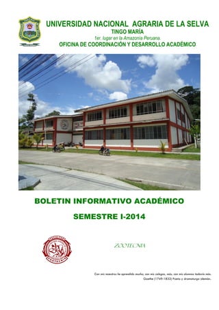 UNIVERSIDAD NACIONAL AGRARIA DE LA SELVA
TINGO MARÍA
1er. lugar en la Amazonía Peruana.
OFICINA DE COORDINACIÓN Y DESARROLLO ACADÉMICO
BOLETIN INFORMATIVO ACADÉMICO
SEMESTRE I-2014
Con mis maestros he aprendido mucho; con mis colegas, más; con mis alumnos todavía más.
Goethe (1749-1832) Poeta y dramaturgo alemán.
ZOOTECNIA
 