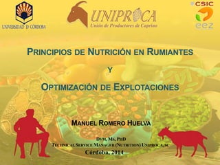 PRINCIPIOS DE NUTRICIÓN EN RUMIANTES
Y
OPTIMIZACIÓN DE EXPLOTACIONES
Córdoba, 2014
MANUEL ROMERO HUELVA
DVM, MS, PHD
TECHNICAL SERVICE MANAGER (NUTRITION) UNIPROCA, SC
 