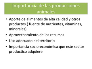 Importancia de las producciones animalesAporte de alimentos de alta calidad y otros productos.( fuente de nutrientes, vitaminas, minerales)Aprovechamiento de los recursos Uso adecuado del territorio Importancia socio-económica que este sector productico adquiere
