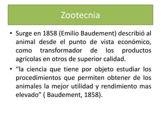 Surge en 1858 (Emilio Baudement) describió al animal desde el punto de vista económico, como transformador de los productos agrícolas en otros de superior calidad.“la ciencia que tiene por objeto estudiar los procedimientos que permiten obtener de los animales la mejor utilidad y rendimiento mas elevado” ( Baudement, 1858).Zootecnia
