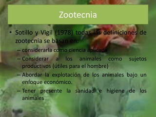 Sotillo y Vigil (1978) todas las definiciones de zootecnia se basan en:considerarla como ciencia aplicadaConsiderar a los animales como sujetos productivos (útiles para el hombre)Abordar la explotación de los animales bajo un enfoque económico.Tener presente la sanidad e higiene de los animalesZootecnia