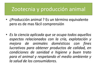 Zootecnia y producción animal¿Producción animal ? Es un término equivalente pero es de mas fácil comprensiónEs la ciencia aplicada que se ocupa todos aquellos aspectos relacionados con la cría, explotación y mejora de animales domésticos con fines lucrativos para obtener productos de calidad, en condiciones de sanidad e higiene y buen trato para el animal y respetando el medio ambiente y la salud de los consumidores.