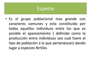 EspecieEs el grupo poblacional mas grande con caracteres comunes y esta constituido por todos aquellos individuos entre los que es posible el apareamiento ( definido como la producción entre individuos sea cual fuere el tipo de población a la que pertenezcan) dando lugar a especies fértiles