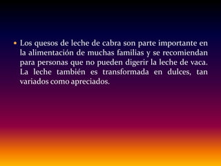  Los quesos de leche de cabra son parte importante en
la alimentación de muchas familias y se recomiendan
para personas que no pueden digerir la leche de vaca.
La leche también es transformada en dulces, tan
variados como apreciados.
 