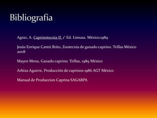 Agraz, A. Caprinotecnia II. 1ª. Ed. Limusa. México.1989
Jesús Enrique Cantú Brito, Zootecnia de ganado caprino. Trillas México
2008
Mayen Mena, Ganado caprino. Trillas, 1989 México
Arbiza Aguirre, Producción de caprinos 1986 AGT México
Manual de Produccion Caprina SAGARPA
 