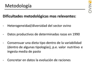 Metodología
Dificultades metodológicas mas relevantes:
- Heterogeneidad/diversidad del sector ovino
- Datos productivos de determinadas razas en 1990
- Consensuar una dieta tipo dentro de la variabilidad
(dentro de algunas tipologías), p.e. valor nutritivo e
ingesta media de pasto
- Concretar en datos la evolución de raciones
 
