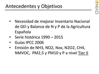 Antecedentes y Objetivos
• Necesidad de mejorar Inventario Nacional
de GEI y Balance de N y P de la Agricultura
Española
• Serie histórica 1990 – 2015
• Guías IPCC 2006
• Emisión de NH3, NO2, Nox, N2O2, CH4,
NMVOC, PM2,5 y PM10 y P a nivel Tier II
 