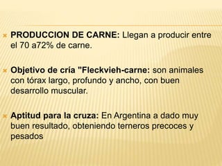  PRODUCCION DE CARNE: Llegan a producir entre
el 70 a72% de carne.
 Objetivo de cría "Fleckvieh-carne: son animales
con tórax largo, profundo y ancho, con buen
desarrollo muscular.
 Aptitud para la cruza: En Argentina a dado muy
buen resultado, obteniendo terneros precoces y
pesados
 