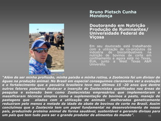 Bruno Pietsch Cunha
                                                Mendonça

                                                Doutorando em Nutrição
                                                Produção de Ruminantes/
                                                Universidade Federal de
                                                Viçosa

                                                Em seu doutorado está trabalhando
                                                com a utilização de co-produtos da
                                                indústria   de  biocombustíveis na
                                                nutrição de bovinos de corte em
                                                confinamento e agora está no Texas,
                                                EUA, junto a West Texas A&M
                                                University.



“Além de ser minha profissão, minha paixão e minha rotina, a Zootecnia foi um divisor de
águas na produção animal. No Brasil em especial conseguimos claramente ver a evolução
e o fortalecimento que a pecuária brasileira teve nos últimos 15 -20 anos que dentre
outros fatores podemos destacar a inserção de Zootecnistas qualificados nas áreas de
pesquisa e extensão bem como Zootecnistas empresários que implementaram e
massificaram técnicas simples como a suplementação de bovinos a pasto, manejo de
pastagens que     aliados com a utilização de animais       melhorados geneticamente
reduziram pelo menos a metade da idade de abate de bovinos de corte no Brasil. Assim
concluímos que a Zootecnia tem um papel fundamental no desenvolvimento de nosso
país, produzindo proteína animal de forma saudável, sustentável e gerando divisas para
um país que tem tudo para ser o grande produtor de alimentos do mundo”.          11
 