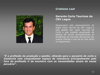 Cristiano Leal

                                       Gerente Corte Taurinos da
                                       CRV Lagoa

                                       Responsável pelo gerenciamento da
                                       pasta Corte Taurino da CRV Lagoa e
                                       pela gestão das raças Taurinas de
                                       Corte o que engloba atualização da
                                       bateria de touros acompanhando as
                                       tendências do mercado oferecendo aos
                                       nossos clientes o que há de mais atual
                                       no seguimento.




“É a profissão da produção e gestão, olhando para a pecuária de corte a
Zootecnia vem conquistando espaço de relevância principalmente pelo
foco da profissão ir de encontro com as necessidades atuais da nossa
pecuária”.


                                                                          12
 