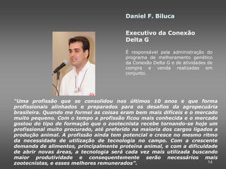 Daniel F. Biluca

                                         Executivo da Conexão
                                         Delta G

                                         É responsável pela administração do
                                         programa de melhoramento genético
                                         da Conexão Delta G e de atividades de
                                         compra e venda realizadas em
                                         conjunto.




“Uma profissão que se consolidou nos últimos 10 anos e que forma
profissionais alinhados e preparados para os desafios da agropecuária
brasileira. Quando me formei as coisas eram bem mais difíceis e o mercado
muito pequeno. Com o tempo a profissão ficou mais conhecida e o mercado
gostou do tipo de formação que o zootecnista recebe tornando-se hoje um
profissional muito procurado, até preferido na maioria dos cargos ligados a
produção animal. A profissão ainda tem potencial e cresce no mesmo ritmo
da necessidade de utilização de tecnologia no campo. Com a crescente
demanda de alimentos, principalmente proteína animal, e com a dificuldade
de abrir novas áreas, a tecnologia será cada vez mais utilizada buscando
maior produtividade e consequentemente serão necessários mais
zootecnistas, e esses melhores remunerados”.                           14
 