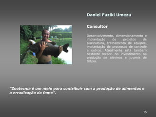 Daniel Fuziki Umezu

                                     Consultor

                                     Desenvolvimento, dimensionamento e
                                     implantação       de   projetos   de
                                     piscicultura, treinamento de equipes,
                                     implantação de processos de controle
                                     e outros. Atualmente está também
                                     bastante focado no investimento na
                                     produção de alevinos e juvenis de
                                     tilápia.




“Zootecnia é um meio para contribuir com a produção de alimentos e
a erradicação da fome”.




                                                                       15
 