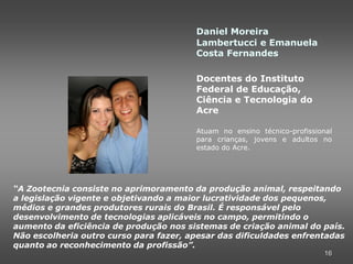Daniel Moreira
                                        Lambertucci e Emanuela
                                        Costa Fernandes

                                        Docentes do Instituto
                                        Federal de Educação,
                                        Ciência e Tecnologia do
                                        Acre

                                        Atuam no ensino técnico-profissional
                                        para crianças, jovens e adultos no
                                        estado do Acre.




“A Zootecnia consiste no aprimoramento da produção animal, respeitando
a legislação vigente e objetivando a maior lucratividade dos pequenos,
médios e grandes produtores rurais do Brasil. É responsável pelo
desenvolvimento de tecnologias aplicáveis no campo, permitindo o
aumento da eficiência de produção nos sistemas de criação animal do país.
Não escolheria outro curso para fazer, apesar das dificuldades enfrentadas
quanto ao reconhecimento da profissão”.
                                                                         16
 