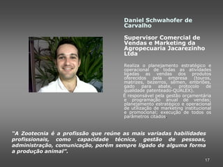 Daniel Schwahofer de
                                     Carvalho

                                     Supervisor Comercial de
                                     Vendas e Marketing da
                                     Agropecuaria Jacarezinho
                                     Ltda

                                     Realiza o planejamento estratégico e
                                     operacional de todas as atividades
                                     ligadas as vendas dos produtos
                                     oferecidos    pela  empresa     (touros,
                                     matrizes, bezerros, sêmen, embriões,
                                     gado     para   abate,  protocolo    de
                                     qualidade patenteado-QUALEX).
                                     É responsável pela gestão orçamentária
                                     e programação anual de vendas;
                                     planejamento estratégico e operacional
                                     de utilização de marketing institucional
                                     e promocional; execução de todos os
                                     parâmetros citados.



“A Zootecnia é a profissão que reúne as mais variadas habilidades
profissionais, como capacidade técnica, gestão de pessoas,
administração, comunicação, porém sempre ligado de alguma forma
a produção animal”.
                                                                          17
 