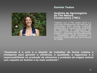Daniela Teston

                                      Analista de Agronegócio
                                      da The Nature
                                      Conservancy (TNC)
                                      Trabalha com a TNC desde 2010 e é
                                      uma peça fundamental nos esforços da
                                      organização para conciliar produção
                                      agropecuária e conservação ambiental
                                      na Amazônia. É responsável por
                                      articular – junto ao varejo, frigoríficos,
                                      traders e empresas de processamento
                                      – estratégias para promover a
                                      produção responsável de carne bovina
                                      na região.




“Zootecnia é a arte e o desafio de trabalhar de forma criativa e
inteligente para garantir a eficiência, a qualidade, a segurança e a
responsabilidade na produção de alimentos e produtos de origem animal
com respeito ao homem e ao meio ambiente”.



                                                                             18
 