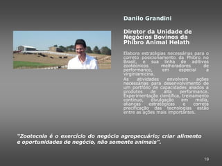 Danilo Grandini

                                    Diretor da Unidade de
                                    Negócios Bovinos da
                                    Phibro Animal Helath
                                    Elabora estratégias necessárias para o
                                    correto posicionamento da Phibro no
                                    Brasil, e sua linha de aditivos
                                    zootécnicos        melhoradores        de
                                    performance,       em      especial     a
                                    virginiamicina.
                                    As     atividades     envolvem      ações
                                    necessárias para desenvolvimento de
                                    um portfólio de capacidades aliados a
                                    produtos      de    alta   performance.
                                    Experimentação científica, treinamento
                                    contínuo,     divulgação    em    mídia,
                                    alianças     estratégicas    e   correta
                                    precificação das tecnologias estão
                                    entre as ações mais importantes.




“Zootecnia é o exercício do negócio agropecuário; criar alimento
e oportunidades de negócio, não somente animais”.


                                                                          19
 