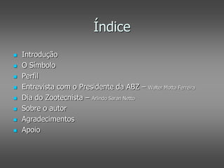 Índice
   Introdução
   O Símbolo
   Perfil
   Entrevista com o Presidente da ABZ –       Walter Motta Ferreira

   Dia do Zootecnista – Arlindo Saran Netto
   Sobre o autor
   Agradecimentos
   Apoio
 