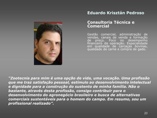 Eduardo Krisztán Pedroso

                                       Consultoria Técnica e
                                       Comercial

                                       Gestão comercial, administração de
                                       vendas, canais de venda e formação
                                       de preço. Foco no desempenho
                                       financeiro da operação. Especialidade
                                       em qualidade de carcaças bovinas,
                                       qualidade de carne e compra de gado.




“Zootecnia para mim é uma opção de vida, uma vocação. Uma profissão
que me traz satisfação pessoal, estímulo ao desenvolvimento intelectual
e dignidade para a construção do sustento de minha família. Não o
bastante, através desta profissão, consigo contribuir para o
desenvolvimento do agronegócio brasileiro e busca de alternativas
comerciais sustentáveis para o homem do campo. Em resumo, sou um
profissional realizado”.

                                                                         20
 