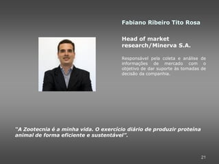 Fabiano Ribeiro Tito Rosa

                                       Head of market
                                       research/Minerva S.A.

                                       Responsável pela coleta e análise de
                                       informações de mercado com o
                                       objetivo de dar suporte às tomadas de
                                       decisão da companhia.




“A Zootecnia é a minha vida. O exercício diário de produzir proteína
animal de forma eficiente e sustentável”.



                                                                         21
 