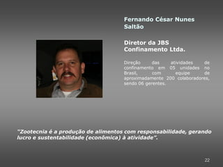 Fernando César Nunes
                                    Saltão

                                    Diretor da JBS
                                    Confinamento Ltda.

                                    Direção     das    atividades  de
                                    confinamento em 05 unidades no
                                    Brasil,     com      equipe    de
                                    aproximadamente 200 colaboradores,
                                    sendo 06 gerentes.




“Zootecnia é a produção de alimentos com responsabilidade, gerando
lucro e sustentabilidade (econômica) à atividade”.



                                                                    22
 