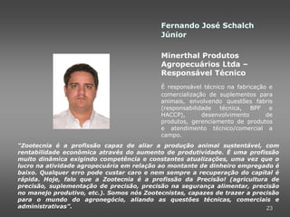 Fernando José Schalch
                                           Júnior

                                           Minerthal Produtos
                                           Agropecuários Ltda –
                                           Responsável Técnico
                                           É responsável técnico na fabricação e
                                           comercialização de suplementos para
                                           animais, envolvendo questões fabris
                                           (responsabilidade   técnica,  BPF e
                                           HACCP),       desenvolvimento      de
                                           produtos, gerenciamento de produtos
                                           e atendimento técnico/comercial a
                                           campo.
“Zootecnia é a profissão capaz de aliar a produção animal sustentável, com
rentabilidade econômica através do aumento de produtividade. É uma profissão
muito dinâmica exigindo competência e constantes atualizações, uma vez que o
lucro na atividade agropecuária em relação ao montante de dinheiro empregado é
baixo. Qualquer erro pode custar caro e nem sempre a recuperação do capital é
rápida. Hoje, falo que a Zootecnia é a profissão da Precisão! (agricultura de
precisão, suplementação de precisão, precisão na segurança alimentar, precisão
no manejo produtivo, etc.). Somos nós Zootecnistas, capazes de trazer a precisão
para o mundo do agronegócio, aliando as questões técnicas, comerciais e
administrativas”.                                                           23
 