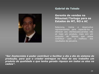 Gabriel de Toledo

                                        Gerente de vendas na
                                        Mitsuisal/Tortuga para os
                                        Estados de MT, RO e AC

                                        Seleciona,    treina    e    desenvolve
                                        representantes para capacitá-los a
                                        oferecer aos clientes/pecuaristas não
                                        só mais um produto, mais sim um
                                        conjunto    de    fatores  que    possa
                                        contribuir   com     a    melhora   dos
                                        resultados da pecuária.




“Ser Zootecnista é poder contribuir e facilitar o dia a dia do sistema de
produção, para que o criador entregue no final do seu trabalho um
produto de qualidade e que tenha gerado riqueza em todos os elos na
cadeia”.


                                                                            24
 