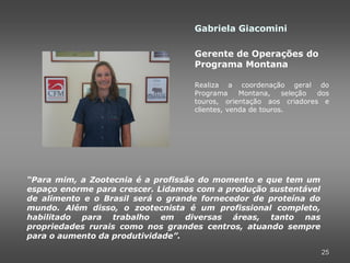 Gabriela Giacomini

                                   Gerente de Operações do
                                   Programa Montana

                                   Realiza a coordenação geral do
                                   Programa     Montana,    seleção dos
                                   touros, orientação aos criadores e
                                   clientes, venda de touros.




“Para mim, a Zootecnia é a profissão do momento e que tem um
espaço enorme para crescer. Lidamos com a produção sustentável
de alimento e o Brasil será o grande fornecedor de proteína do
mundo. Além disso, o zootecnista é um profissional completo,
habilitado para trabalho em diversas áreas, tanto nas
propriedades rurais como nos grandes centros, atuando sempre
para o aumento da produtividade”.

                                                                     25
 