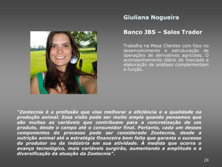 Giuliana Nogueira

                                           Banco JBS – Sales Trader

                                           Trabalha na Mesa Clientes com foco no
                                           desenvolvimento e estruturação de
                                           operações de derivativos agrícolas. O
                                           acompanhamento diário do mercado e
                                           elaboração de análises complementam
                                           a função.




“Zootecnia é a profissão que visa melhorar a eficiência e a qualidade na
produção animal. Essa visão pode ser muito ampla quando pensamos que
são muitas as variáveis que contribuem para a concretização de um
produto, desde o campo até o consumidor final. Portanto, cada um desses
componentes do processo pode ser considerado Zootecnia, desde a
nutrição animal até a estratégia financeira bem feita que garanta o sucesso
do produtor ou da indústria em sua atividade. À medida que ocorra o
avanço tecnológico, mais variáveis surgirão, aumentando a amplitude e a
diversificação da atuação da Zootecnia”.
                                                                              26
 