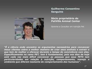 Guilherme Consentino
                                      Sanguino

                                      Sócio proprietário do
                                      PetVille Animal Center

                                      Gerente e Consultor em nutrição Pet




“É a ciência onde encontro os argumentos necessários para convencer
meus clientes sobre a melhor maneira de criar seus animais e extrair o
que tem de melhor a oferecer durante o tempo de convivência com eles.
Especificamente no ramo PET, isso é fundamental, pois nos dias de hoje
está cada vez mais difícil convencer as pessoas que seus PETS tem
particularidades em relação à nutrição, comportamento, manejo e
ambiente que diferem bastante do comportamento dos humanos”.

                                                                            27
 