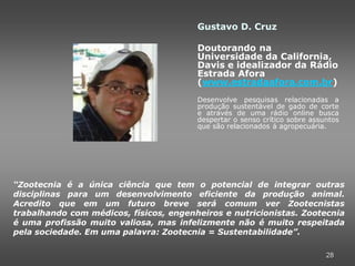 Gustavo D. Cruz

                                        Doutorando na
                                        Universidade da California,
                                        Davis e idealizador da Rádio
                                        Estrada Afora
                                        (www.estradaafora.com.br)
                                        Desenvolve pesquisas relacionadas a
                                        produção sustentável de gado de corte
                                        e através de uma rádio online busca
                                        despertar o senso crítico sobre assuntos
                                        que são relacionados á agropecuária.




“Zootecnia é a única ciência que tem o potencial de integrar outras
disciplinas para um desenvolvimento eficiente da produção animal.
Acredito que em um futuro breve será comum ver Zootecnistas
trabalhando com médicos, físicos, engenheiros e nutricionistas. Zootecnia
é uma profissão muito valiosa, mas infelizmente não é muito respeitada
pela sociedade. Em uma palavra: Zootecnia = Sustentabilidade”.

                                                                            28
 