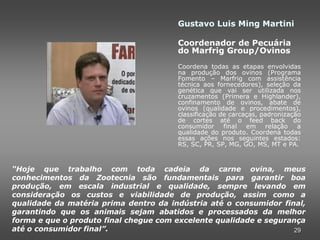Gustavo Luis Ming Martini

                                       Coordenador de Pecuária
                                       do Marfrig Group/Ovinos
                                       Coordena todas as etapas envolvidas
                                       na produção dos ovinos (Programa
                                       Fomento – Marfrig com assistência
                                       técnica aos fornecedores), seleção da
                                       genética que vai ser utilizada nos
                                       cruzamentos (Primera e Highlander),
                                       confinamento de ovinos, abate de
                                       ovinos (qualidade e procedimentos),
                                       classificação de carcaças, padronização
                                       de cortes até o feed back do
                                       consumidor     final em relação       a
                                       qualidade do produto. Coordena todas
                                       essas ações nos seguintes estados:
                                       RS, SC, PR, SP, MG, GO, MS, MT e PA.



“Hoje que trabalho com toda cadeia da carne ovina, meus
conhecimentos da Zootecnia são fundamentais para garantir boa
produção, em escala industrial e qualidade, sempre levando em
consideração os custos e viabilidade de produção, assim como a
qualidade da matéria prima dentro da indústria até o consumidor final,
garantindo que os animais sejam abatidos e processados da melhor
forma e que o produto final chegue com excelente qualidade e segurança
até o consumidor final”.                                           29
 