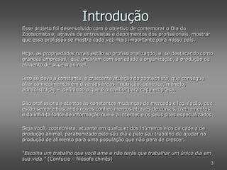 Introdução
Esse projeto foi desenvolvido com o objetivo de comemorar o Dia do
Zootecnista e, através de entrevistas e depoimentos dos profissionais, mostrar
que essa profissão se mostra cada vez mais importante para nosso país.

Hoje, as propriedades rurais estão se profissionalizando, e se destacando como
grandes empresas, que encaram com seriedade e organização, a produção de
alimento de origem animal.

Isso se deve a constante e crescente atuação do zootecnista, que consegue
aliar conhecimentos em diversas áreas - nutrição, genética, manejo,
administração - definindo o que é o melhor para cada empresa.

São profissionais atentos às constantes mudanças de mercado e legislação, que
estão sempre buscando novos conhecimentos através de cursos, treinamentos
e da infinita fonte de informação que é a internet e os seus sites especializados.

Seja você, zootecnista, atuante em qualquer dos inúmeros elos da cadeia de
produção animal, parabenizado pelo seu dia e pelo seu trabalho de ajudar na
produção de alimento para uma população que não para de crescer.

“Escolha um trabalho que você ame e não terás que trabalhar um único dia em
sua vida.” (Confúcio – filósofo chinês)
                                                                                 3
 