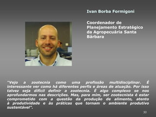 Ivan Borba Formigoni

                                       Coordenador de
                                       Planejamento Estratégico
                                       da Agropecuária Santa
                                       Bárbara




“Vejo   a   zootecnia   como    uma    profissão   multidisciplinar.  É
interessante ver como há diferentes perfis e áreas de atuação. Por isso
talvez seja difícil definir a zootecnia. É algo complexo se nos
aprofundarmos nas descrições. Mas, para mim, ser zootecnista é estar
comprometido com a questão da produção de alimento, atento
à produtividade e às práticas que tornam o ambiente produtivo
sustentável”.
                                                                    30
 