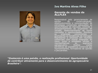 Ivo Martins Alves Filho

                                     Gerente de vendas da
                                     ALLFLEX
                                     Responsável pelo gerenciamento da
                                     equipe       de        comercialização;
                                     desenvolvimento e recomendação de
                                     estratégias comerciais adequadas as
                                     oportunidades de mercado; controle e
                                     acompanhamento do orçamento de
                                     vendas; desenvolvimento de novos
                                     mercados e oportunidades. Monitora
                                     as     empresas      concorrentes      e
                                     acompanha as tendências de mercado.
                                     Representa a empresa em reuniões
                                     comerciais com outras empresas do
                                     ramo, junto a entidades oficiais e
                                     representativas       do     segmento
                                     agropecuário.       Realiza      visitas
                                     periódicas de assistência comercial aos
                                     representantes, formadores de opinião
                                     e pecuaristas.



“Zootecnia é uma paixão, a realização profissional. Oportunidade
de contribuir ativamente para o desenvolvimento da agropecuária
Brasileira”.

                                                                          31
 